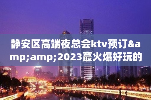 静安区高端夜总会ktv预订&amp;2023蕞火爆好玩的夜