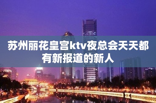 苏州丽花皇宫ktv夜总会天天都有新报道的新人