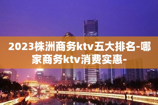 2023株洲商务ktv五大排名-哪家商务ktv消费实惠-