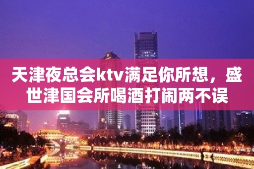 天津夜总会ktv满足你所想，盛世津国会所喝酒打闹两不误