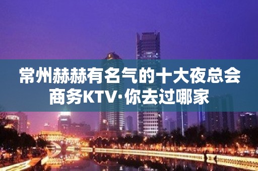 常州赫赫有名气的十大夜总会商务KTV·你去过哪家