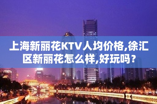 上海新丽花KTV人均价格,徐汇区新丽花怎么样,好玩吗？