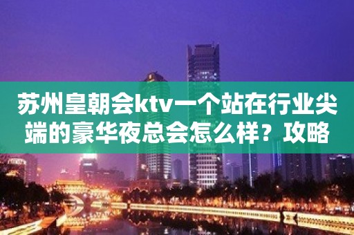 苏州皇朝会ktv一个站在行业尖端的豪华夜总会怎么样？攻略解答