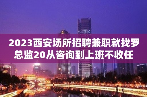 2023西安场所招聘兼职就找罗总监20从咨询到上班不收任