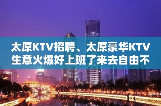 太原KTV招聘、太原豪华KTV生意火爆好上班了来去自由不拖欠