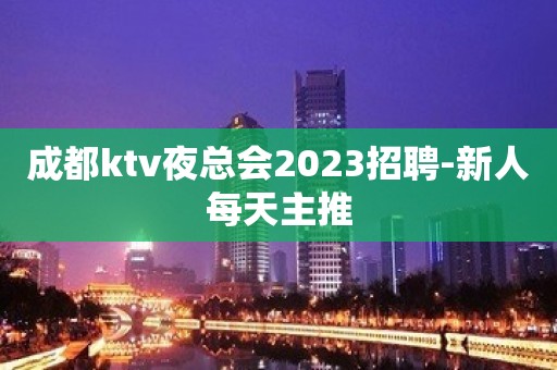 成都ktv夜总会2023招聘-新人每天主推