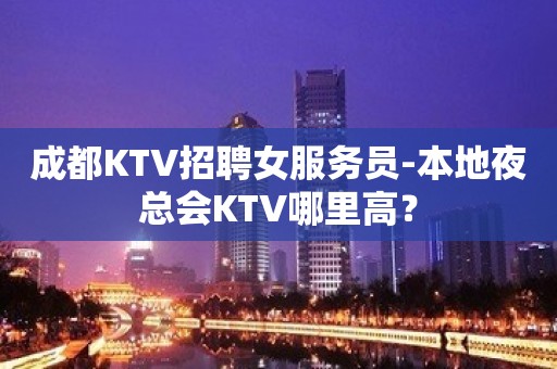 成都KTV招聘女服务员-本地夜总会KTV哪里高？