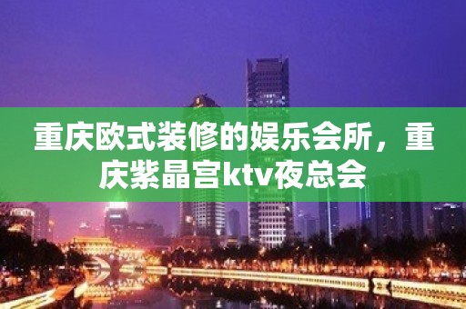 重庆欧式装修的娱乐会所，重庆紫晶宫ktv夜总会