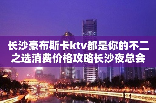 长沙豪布斯卡ktv都是你的不二之选消费价格攻略长沙夜总会值得