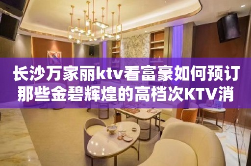 长沙万家丽ktv看富豪如何预订那些金碧辉煌的高档次KTV消费