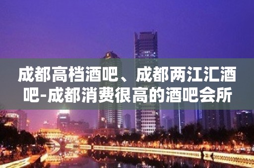 成都高档酒吧、成都两江汇酒吧-成都消费很高的酒吧会所