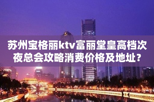 苏州宝格丽ktv富丽堂皇高档次夜总会攻略消费价格及地址？