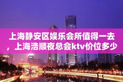 上海静安区娱乐会所值得一去，上海浩顺夜总会ktv价位多少