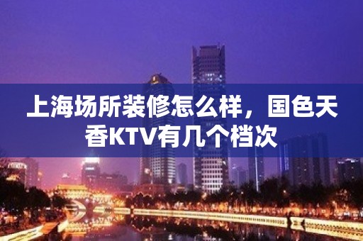 上海场所装修怎么样，国色天香KTV有几个档次