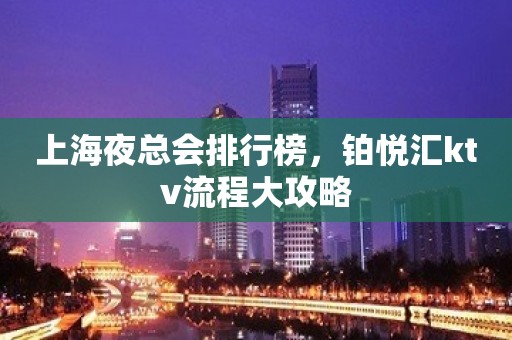 上海夜总会排行榜，铂悦汇ktv流程大攻略