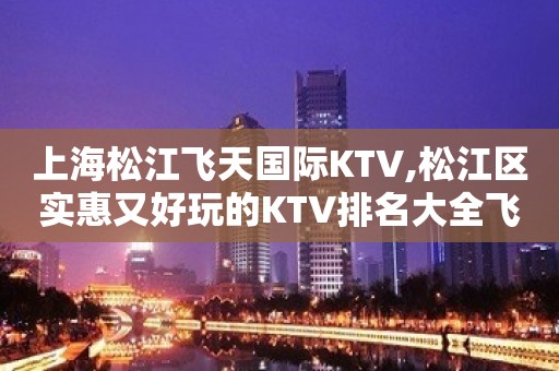 上海松江飞天国际KTV,松江区实惠又好玩的KTV排名大全飞天国际