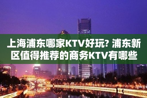 上海浦东哪家KTV好玩? 浦东新区值得推荐的商务KTV有哪些？