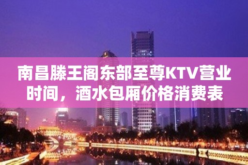 南昌滕王阁东部至尊KTV营业时间，酒水包厢价格消费表