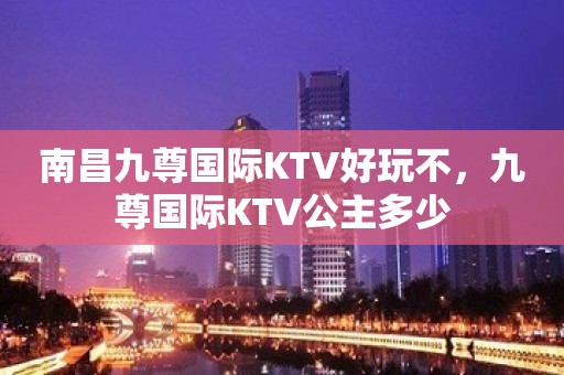 南昌九尊国际KTV好玩不，九尊国际KTV公主多少