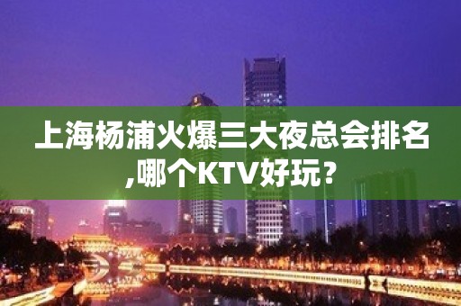 上海杨浦火爆三大夜总会排名,哪个KTV好玩？