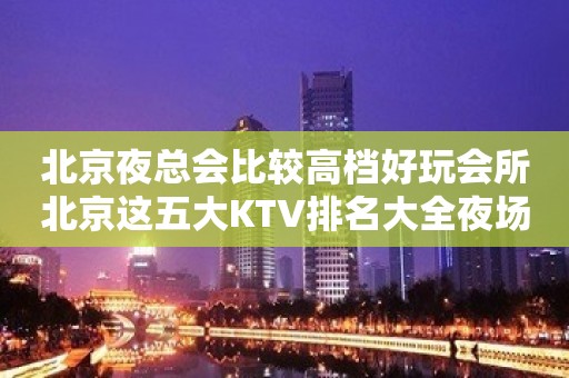 北京夜总会比较高档好玩会所北京这五大KTV排名大全夜场中你错过那几家