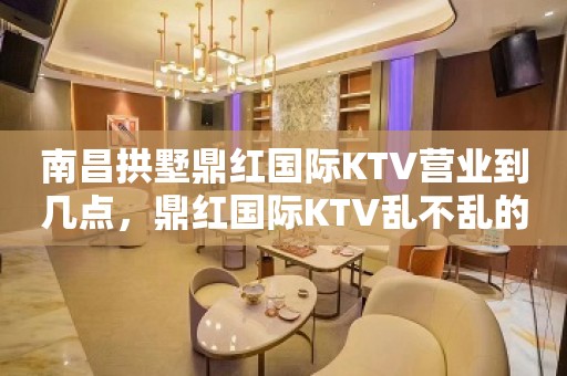 南昌拱墅鼎红国际KTV营业到几点，鼎红国际KTV乱不乱的？