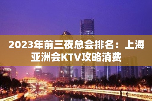 2023年前三夜总会排名：上海亚洲会KTV攻略消费