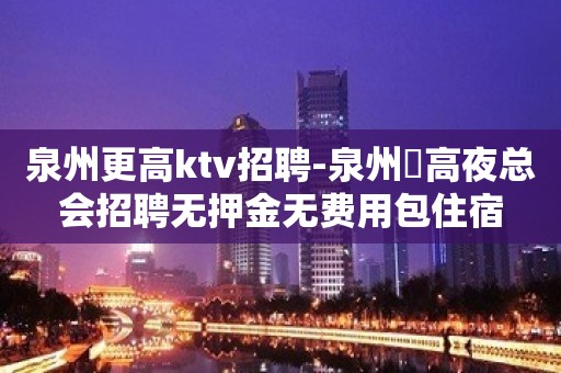 泉州更高ktv招聘-泉州樶高夜总会招聘无押金无费用包住宿