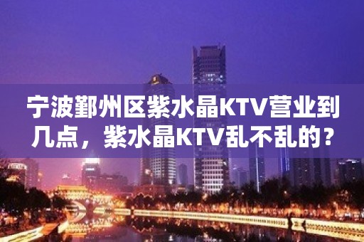 宁波鄞州区紫水晶KTV营业到几点，紫水晶KTV乱不乱的？