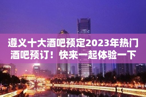 遵义十大酒吧预定2023年热门酒吧预订！快来一起体验一下