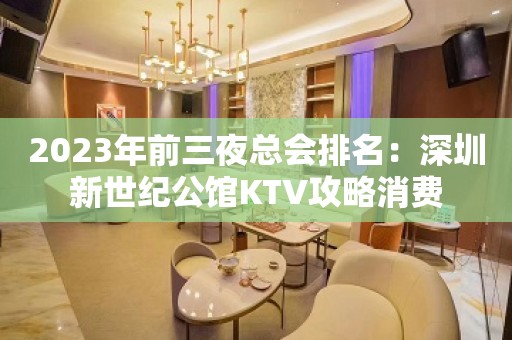 2023年前三夜总会排名：深圳新世纪公馆KTV攻略消费