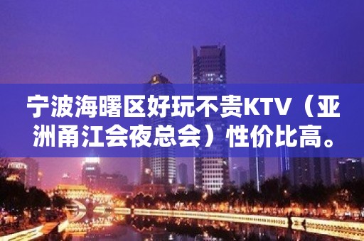 宁波海曙区好玩不贵KTV（亚洲甬江会夜总会）性价比高。