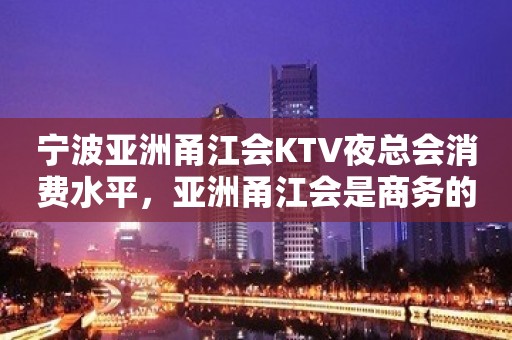 宁波亚洲甬江会KTV夜总会消费水平，亚洲甬江会是商务的吗。