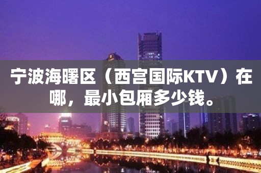 宁波海曙区（西宫国际KTV）在哪，最小包厢多少钱。