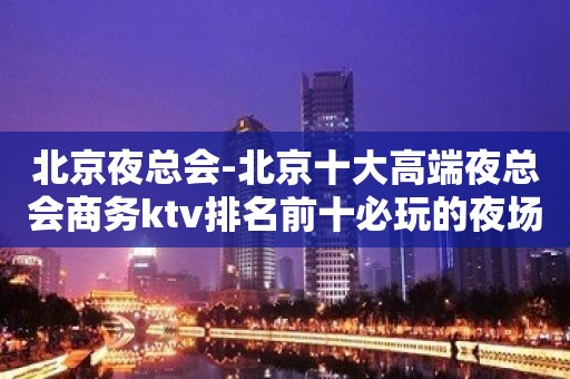 北京夜总会-北京十大高端夜总会商务ktv排名前十必玩的夜场