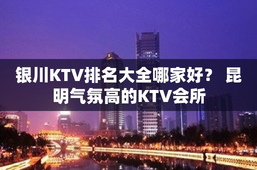 银川KTV排名大全哪家好？ 昆明气氛高的KTV会所