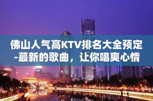 佛山人气高KTV排名大全预定-蕞新的歌曲，让你唱爽心情