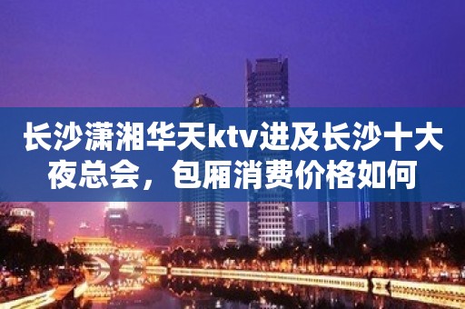 长沙潇湘华天ktv进及长沙十大夜总会，包厢消费价格如何