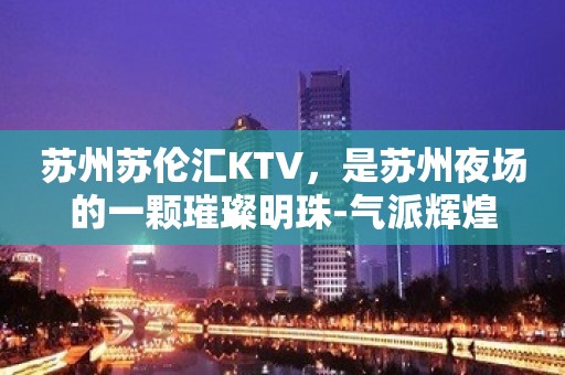 苏州苏伦汇KTV，是苏州夜场的一颗璀璨明珠-气派辉煌