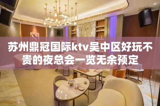 苏州鼎冠国际ktv吴中区好玩不贵的夜总会一览无余预定