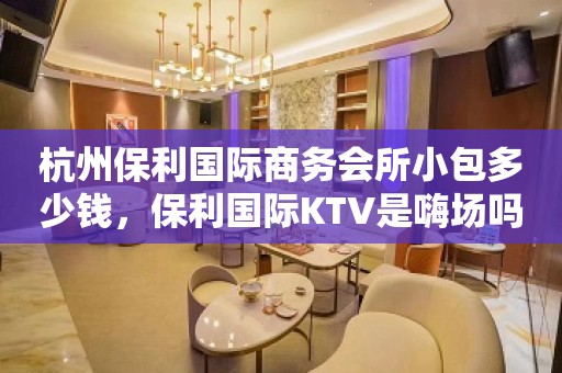 杭州保利国际商务会所小包多少钱，保利国际KTV是嗨场吗？