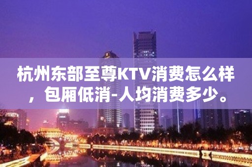 杭州东部至尊KTV消费怎么样，包厢低消-人均消费多少。