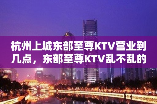 杭州上城东部至尊KTV营业到几点，东部至尊KTV乱不乱的？