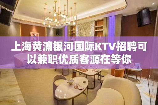 上海黄浦银河国际KTV招聘可以兼职优质客源在等你