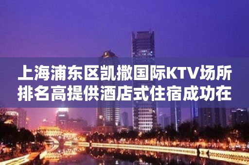 上海浦东区凯撒国际KTV场所排名高提供酒店式住宿成功在想你招