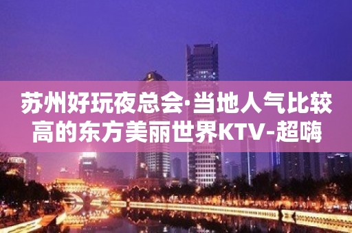 苏州好玩夜总会·当地人气比较高的东方美丽世界KTV-超嗨