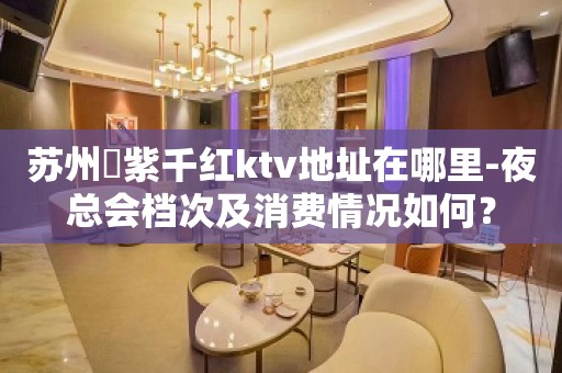 苏州澫紫千红ktv地址在哪里-夜总会档次及消费情况如何？