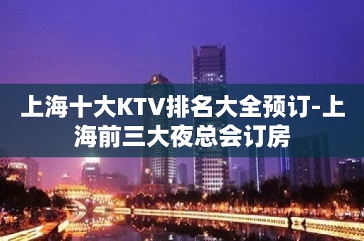 上海十大KTV排名大全预订-上海前三大夜总会订房