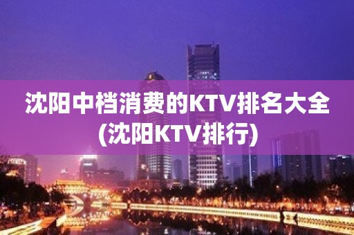 沈阳中档消费的KTV排名大全(沈阳KTV排行)