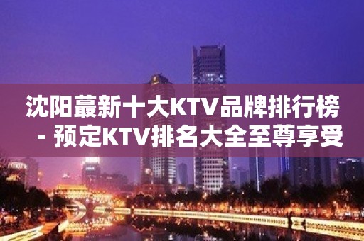 沈阳蕞新十大KTV品牌排行榜－预定KTV排名大全至尊享受